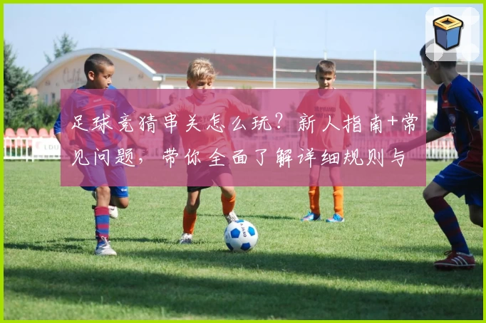 足球竞猜串关怎么玩？新人指南+常见问题，带你全面了解详细规则与技巧