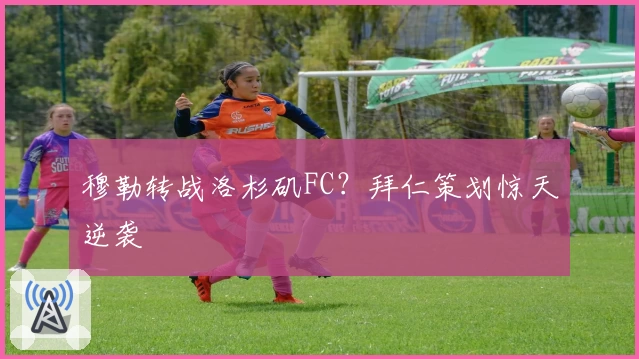 穆勒转战洛杉矶FC?拜仁策划惊天逆袭