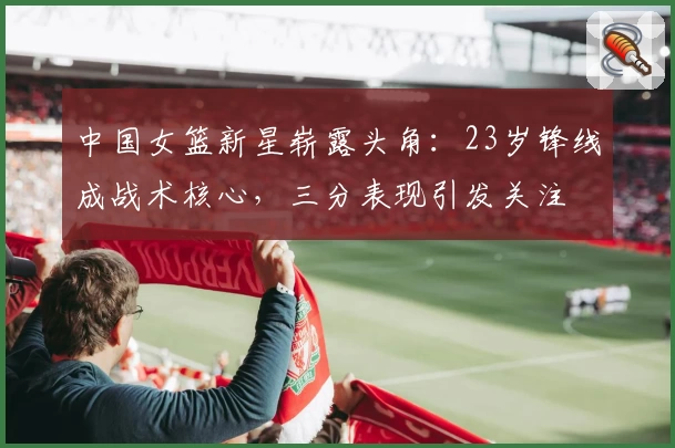 中国女篮新星崭露头角:23岁锋线成战术核心,三分表现引发关注