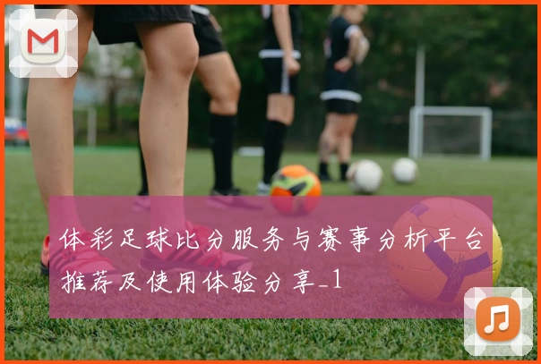 体彩足球比分服务与赛事分析平台推荐及使用体验分享_1