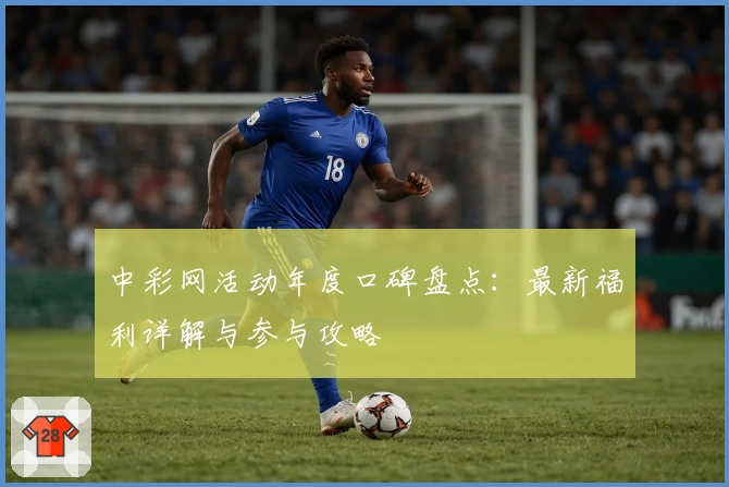 中彩网活动年度口碑盘点:最新福利详解与参与攻略