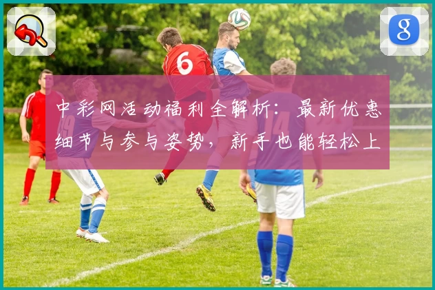 中彩网活动福利全解析：最新优惠细节与参与姿势，新手也能轻松上手