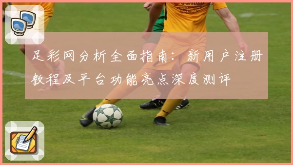 足彩网分析全面指南：新用户注册教程及平台功能亮点深度测评