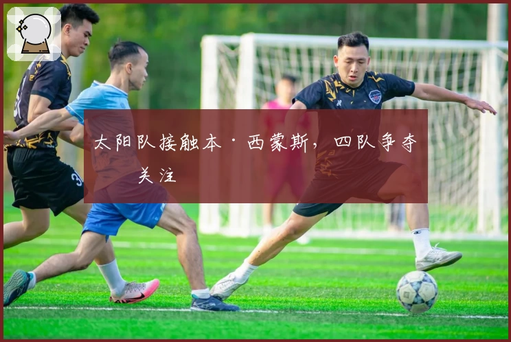 太阳队接触本·西蒙斯，四队争夺引关注