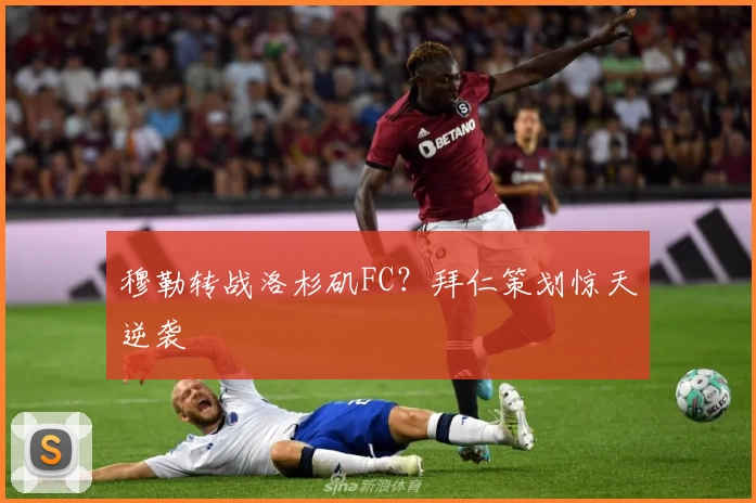 穆勒转战洛杉矶FC？拜仁策划惊天逆袭