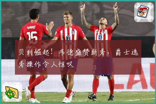 贝利崛起！韦德盛赞新秀，爵士选秀操作令人惊叹