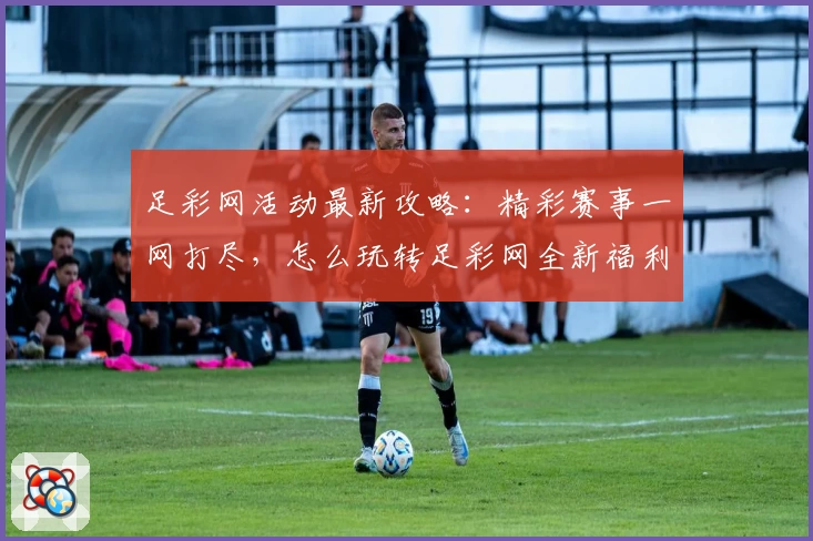 足彩网活动最新攻略：精彩赛事一网打尽，怎么玩转足彩网全新福利活动