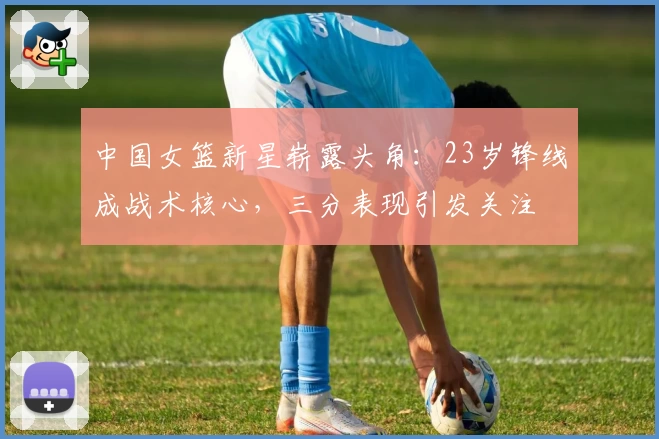 中国女篮新星崭露头角：23岁锋线成战术核心，三分表现引发关注