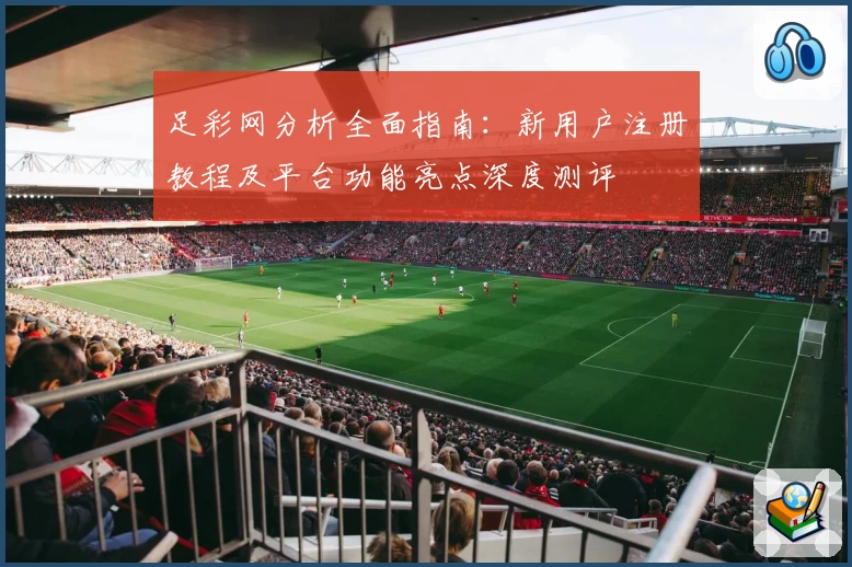 足彩网分析全面指南：新用户注册教程及平台功能亮点深度测评
