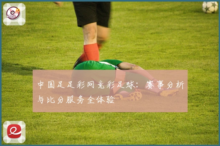 中国足足彩网竞彩足球：赛事分析与比分服务全体验