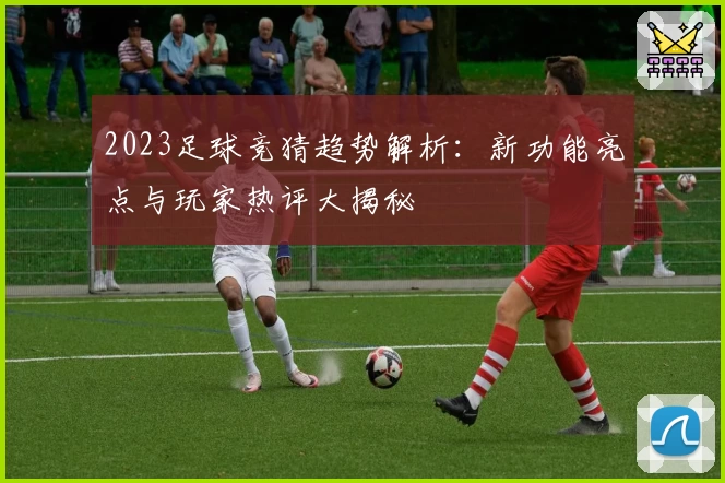 2023足球竞猜趋势解析：新功能亮点与玩家热评大揭秘
